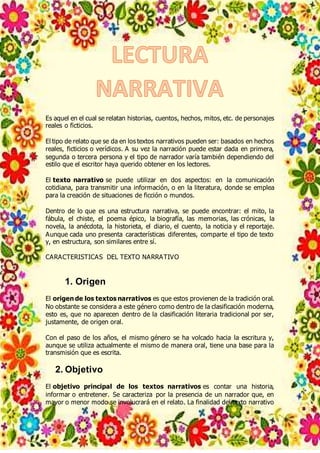 Es aquel en el cual se relatan historias, cuentos, hechos, mitos, etc. de personajes
reales o ficticios.
El tipo de relato que se da en los textos narrativos pueden ser: basados en hechos
reales, ficticios o verídicos. A su vez la narración puede estar dada en primera,
segunda o tercera persona y el tipo de narrador varía también dependiendo del
estilo que el escritor haya querido obtener en los lectores.
El texto narrativo se puede utilizar en dos aspectos: en la comunicación
cotidiana, para transmitir una información, o en la literatura, donde se emplea
para la creación de situaciones de ficción o mundos.
Dentro de lo que es una estructura narrativa, se puede encontrar: el mito, la
fábula, el chiste, el poema épico, la biografía, las memorias, las crónicas, la
novela, la anécdota, la historieta, el diario, el cuento, la noticia y el reportaje.
Aunque cada uno presenta características diferentes, comparte el tipo de texto
y, en estructura, son similares entre sí.
CARACTERISTICAS DEL TEXTO NARRATIVO
1. Origen
El origen de los textos narrativos es que estos provienen de la tradición oral.
No obstante se considera a este género como dentro de la clasificación moderna,
esto es, que no aparecen dentro de la clasificación literaria tradicional por ser,
justamente, de origen oral.
Con el paso de los años, el mismo género se ha volcado hacia la escritura y,
aunque se utiliza actualmente el mismo de manera oral, tiene una base para la
transmisión que es escrita.
2. Objetivo
El objetivo principal de los textos narrativos es contar una historia,
informar o entretener. Se caracteriza por la presencia de un narrador que, en
mayor o menor modo se involucrará en el relato. La finalidad del texto narrativo
 