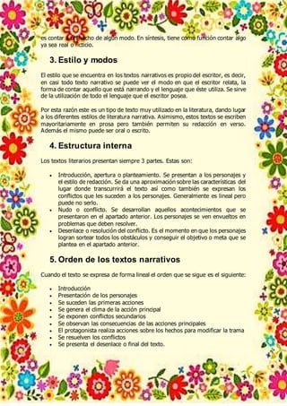es contar a un hecho de algún modo. En síntesis, tiene como función contar algo
ya sea real o ficticio.
3. Estilo y modos
El estilo que se encuentra en los textos narrativos es propio del escritor, es decir,
en casi todo texto narrativo se puede ver el modo en que el escritor relata, la
forma de contar aquello que está narrando y el lenguaje que éste utiliza. Se sirve
de la utilización de todo el lenguaje que el escritor posea.
Por esta razón este es un tipo de texto muy utilizado en la literatura, dando lugar
a los diferentes estilos de literatura narrativa. Asimismo, estos textos se escriben
mayoritariamente en prosa pero también permiten su redacción en verso.
Además el mismo puede ser oral o escrito.
4. Estructura interna
Los textos literarios presentan siempre 3 partes. Estas son:
 Introducción, apertura o planteamiento. Se presentan a los personajes y
el estilo de redacción. Se da una aproximación sobre las características del
lugar donde transcurrirá el texto así como también se expresan los
conflictos que les suceden a los personajes. Generalmente es lineal pero
puede no serlo.
 Nudo o conflicto. Se desarrollan aquellos acontecimientos que se
presentaron en el apartado anterior. Los personajes se ven envueltos en
problemas que deben resolver.
 Desenlace o resolución del conflicto. Es el momento en que los personajes
logran sortear todos los obstáculos y conseguir el objetivo o meta que se
plantea en el apartado anterior.
5. Orden de los textos narrativos
Cuando el texto se expresa de forma lineal el orden que se sigue es el siguiente:
 Introducción
 Presentación de los personajes
 Se suceden las primeras acciones
 Se genera el clima de la acción principal
 Se exponen conflictos secundarios
 Se observan las consecuencias de las acciones principales
 El protagonista realiza acciones sobre los hechos para modificar la trama
 Se resuelven los conflictos
 Se presenta el desenlace o final del texto.
 