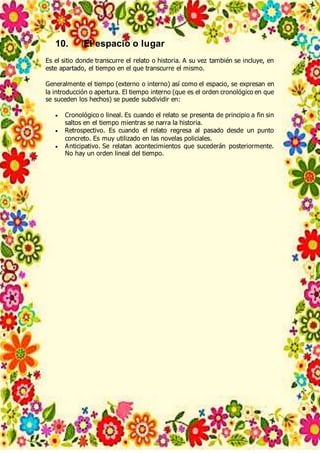 10. El espacio o lugar
Es el sitio donde transcurre el relato o historia. A su vez también se incluye, en
este apartado, el tiempo en el que transcurre el mismo.
Generalmente el tiempo (externo o interno) así como el espacio, se expresan en
la introducción o apertura. El tiempo interno (que es el orden cronológico en que
se suceden los hechos) se puede subdividir en:
 Cronológico o lineal. Es cuando el relato se presenta de principio a fin sin
saltos en el tiempo mientras se narra la historia.
 Retrospectivo. Es cuando el relato regresa al pasado desde un punto
concreto. Es muy utilizado en las novelas policiales.
 Anticipativo. Se relatan acontecimientos que sucederán posteriormente.
No hay un orden lineal del tiempo.
 