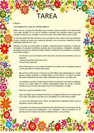 TAREA
FABULA
LOS ANIMALITOS QUE SE CREÍAN AMIGOS
Había una vez un grupo de animalitos que convivían todas las tardes en el club llamado
“Las super amigas” en el cual se divertían contando sus historias sobre lo que les
sucedía durante el día, confiaban la una de la otra, entre ellas había mucho cariño.
La hermosa jirafa llamada valentina era la encarga de citar a todas para que asistieran
al club. Cuando de pronto una serpiente llamada Lucia se acerco a valentina la jirafa
pidiéndole pertenecer al club.
Valentina la jirafa sin tartamudear la aceptó y posteriormente la presento a todas las
amistades, la serpiente luciéndose expreso que era bondadosa, inteligente, amigable,
sensible y muy sincera. De pronto todas sintieron confianza en la serpiente y se hicieron
las mejores amigas.
- Un día iba la vaca Lola triste cuando de pronto se acercó la serpiente Lucia y le
pregunto
- ¿porque te sientes triste vaca Lola?
- La vaca Lola respondió
Estoy triste porque vi a la coneja Fernanda muy atenta con la zarigüeya Salomé
y sentí que ellas me hicieron de menos.
- Me sentí tan triste que fui a buscar a la cebra Marta para desahogarme, cuando
apenas estaba iniciando a contarle llego la zorra Elena y la cebra me pidió
disculpas diciéndome que tenía algo importante que hacer y me dejo sola.
- La serpiente la arrollo y le dijo amiga te diré la verdad de lo que está sucediendo,
vamos a un lugar seguro en donde desahogaras todas tus penas y podrás
sentirte en paz, la vaca Lola acepto irse con la serpiente a un lugar.
- Entonces Lucia la serpiente le dice.
- Vaca Lola fíjate que la coneja Fernanda y la zarigüeya Salomé me contaron que
tú te veías muy gorda y por ello ya no encajabas en el club frente a todas.
- La vaca Lola admirada inicio a llorar amargamente creyéndose todo lo que la
serpiente Lucía le había dicho.
- la serpiente muy astuta aprovechándose del sufrimiento de la vaca Lola le dio de
comer una fruta que la enloqueció y se enfureció. Pero la serpiente no se
percató que la mariposa Azucena la estaba viendo y escuchando.
 