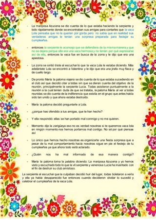 - La mariposa Azucena se dio cuenta de lo que estaba haciendo la serpiente y
bolo rápidamente donde se encontraban sus amigas para contarles que la vaca
Lola pensaba que no la querían por gorda pero no sabía que en realidad sus
verdaderas amigas le tenían una sorpresa preparada para festejar su
cumpleaños.
- entonces la serpiente le aconsejo que se defendiera de la misma manera y que
no se dejara porque ella era una vaca hermosa y no tenían por qué expresarse
así de ella, entonces la vaca fue en busca de la zorra y le dijo que era una
apestosa.
- La zorra se sintió triste al escuchar lo que la vaca Lola le estaba diciendo. Más
adelántate Lola se encontró a Valentina y le dijo que era una jirafa muy flaca y
de cuello largo.
- De pronto María la paloma viajera se dio cuenta de lo que estaba sucediendo en
el club así que decidió citar a todas sin que se dieran cuenta del objetivo de la
reunión, principalmente la serpiente Lucia. Todas asistieron puntualmente a la
reunión a la cual tenían duda de que se trataba, la paloma María al ver a todas
reunidas se dio cuenta de la indiferencia que existía en el grupo que antes había
sido tan unido y que ahora estaba destruido.
- María la paloma decidió preguntarle a Lola.
- ¿porque has ofendido a tus amigas, que te han hecho?
- Y ella respondió: ellas se han portado mal conmigo y no me quieren.
- Momento dijo la zarigüeya eso no es verdad nosotras si te queremos vaca lola
en ningún momento nos hemos portamos mal contigo. No sé por qué piensas
así
- Lo único que hemos hecho nosotras es organizarte una fiesta sorpresa que a
pesar de tu mal comportamiento hacía nosotras sigue en pie el festejo de tu
cumpleaños ya que ahora todo está aclarado.
- ¿Quién nos ha mal informado de esa manera contigo?
- María la paloma toma la palabra diciendo: La mariposa Azucena y yo hemos
visto y escuchado todo lo que la vil serpiente y venenosa Lucia ha inventado con
el fin de destruir su club amistoso.
La serpiente al escuchar que la culpaban decidió huir del lugar, todas boletaron a verla
y ella ya había desaparecido fue entonces cuando decidieron olvidar lo sucedió y
celebrar el cumpleaños de la vaca Lola.
 