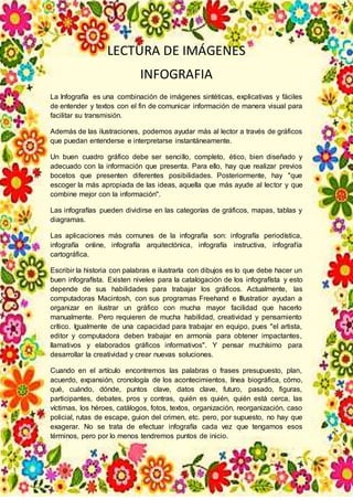 LECTURA DE IMÁGENES
INFOGRAFIA
La Infografía es una combinación de imágenes sintéticas, explicativas y fáciles
de entender y textos con el fin de comunicar información de manera visual para
facilitar su transmisión.
Además de las ilustraciones, podemos ayudar más al lector a través de gráficos
que puedan entenderse e interpretarse instantáneamente.
Un buen cuadro gráfico debe ser sencillo, completo, ético, bien diseñado y
adecuado con la información que presenta. Para ello, hay que realizar previos
bocetos que presenten diferentes posibilidades. Posteriormente, hay "que
escoger la más apropiada de las ideas, aquella que más ayude al lector y que
combine mejor con la información".
Las infografías pueden dividirse en las categorías de gráficos, mapas, tablas y
diagramas.
Las aplicaciones más comunes de la infografía son: infografía periodística,
infografía online, infografía arquitectónica, infografía instructiva, infografía
cartográfica.
Escribir la historia con palabras e ilustrarla con dibujos es lo que debe hacer un
buen infografísta. Existen niveles para la catalogación de los infografísta y esto
depende de sus habilidades para trabajar los gráficos. Actualmente, las
computadoras Macintosh, con sus programas Freehand e Illustratior ayudan a
organizar en ilustrar un gráfico con mucha mayor facilidad que hacerlo
manualmente. Pero requieren de mucha habilidad, creatividad y pensamiento
crítico. Igualmente de una capacidad para trabajar en equipo, pues "el artista,
editor y computadora deben trabajar en armonía para obtener impactantes,
llamativos y elaborados gráficos informativos". Y pensar muchísimo para
desarrollar la creatividad y crear nuevas soluciones.
Cuando en el artículo encontremos las palabras o frases presupuesto, plan,
acuerdo, expansión, cronología de los acontecimientos, línea biográfica, cómo,
qué, cuándo, dónde, puntos clave, datos clave, futuro, pasado, figuras,
participantes, debates, pros y contras, quién es quién, quién está cerca, las
víctimas, los héroes, catálogos, fotos, textos, organización, reorganización, caso
policial, rutas de escape, guion del crimen, etc. pero, por supuesto, no hay que
exagerar. No se trata de efectuar infografía cada vez que tengamos esos
términos, pero por lo menos tendremos puntos de inicio.
 