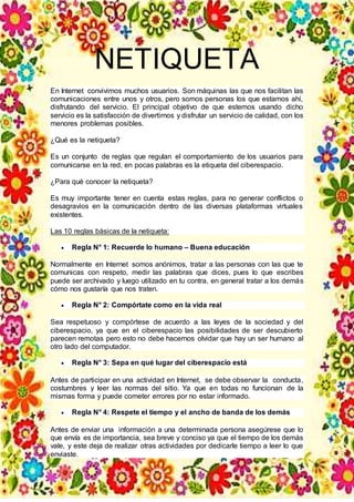 NETIQUETA
En Internet convivimos muchos usuarios. Son máquinas las que nos facilitan las
comunicaciones entre unos y otros, pero somos personas los que estamos ahí,
disfrutando del servicio. El principal objetivo de que estemos usando dicho
servicio es la satisfacción de divertirnos y disfrutar un servicio de calidad, con los
menores problemas posibles.
¿Qué es la netiqueta?
Es un conjunto de reglas que regulan el comportamiento de los usuarios para
comunicarse en la red, en pocas palabras es la etiqueta del ciberespacio.
¿Para qué conocer la netiqueta?
Es muy importante tener en cuenta estas reglas, para no generar conflictos o
desagravios en la comunicación dentro de las diversas plataformas virtuales
existentes.
Las 10 reglas básicas de la netiqueta:
 Regla N° 1: Recuerde lo humano – Buena educación
Normalmente en Internet somos anónimos, tratar a las personas con las que te
comunicas con respeto, medir las palabras que dices, pues lo que escribes
puede ser archivado y luego utilizado en tu contra, en general tratar a los demás
cómo nos gustaría que nos traten.
 Regla N° 2: Compórtate como en la vida real
Sea respetuoso y compórtese de acuerdo a las leyes de la sociedad y del
ciberespacio, ya que en el ciberespacio las posibilidades de ser descubierto
parecen remotas pero esto no debe hacernos olvidar que hay un ser humano al
otro lado del computador.
 Regla N° 3: Sepa en qué lugar del ciberespacio está
Antes de participar en una actividad en Internet, se debe observar la conducta,
costumbres y leer las normas del sitio. Ya que en todas no funcionan de la
mismas forma y puede cometer errores por no estar informado.
 Regla N° 4: Respete el tiempo y el ancho de banda de los demás
Antes de enviar una información a una determinada persona asegúrese que lo
que envía es de importancia, sea breve y conciso ya que el tiempo de los demás
vale, y este deja de realizar otras actividades por dedicarle tiempo a leer lo que
enviaste.
 