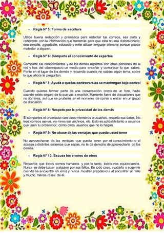  Regla N° 5: Forma de escritura
Utilice buena redacción y gramática para redactar tus correos, sea claro y
coherente con la información que transmite para que esta no sea distorsionada;
sea sencillo, agradable, educado y evite utilizar lenguaje ofensivo porque puede
molestar a alguien.
 Regla N° 6: Comparta el conocimiento de expertos
Comparte tus conocimientos y de los demás expertos con otras personas de la
red y has del ciberespacio un medio para enseñar y comunicar lo que sabes.
Ponte en el lugar de los demás y recuerda cuando no sabías algún tema, sobre
lo que ahora te preguntan.
 Regla N° 7: Ayude a que las controversias se mantengan bajo control
Cuando quieras formar parte de una conversación como en un foro, hazlo
cuando estés seguro de lo que vas a escribir. Mantente fuera de discusiones que
no dominas, así que se prudente en el momento de opinar o entrar en un grupo
de discusión.
 Regla N° 8: Respeto por la privacidad de los demás
Si compartes el ordenador con otros miembros o usuarios, respeta sus datos. No
leas correos ajenos, no mires sus archivos, etc. Esto es aplicable tanto a usuarios
que usen tu ordenador, como otros usuarios que no lo hagan.
 Regla N° 9: No abuse de las ventajas que pueda usted tener
No aprovecharse de las ventajas que pueda tener por el conocimiento o el
acceso a distintos sistemas que sepas, no te da derecho de aprovecharte de los
demás.
 Regla N° 10: Excuse los errores de otros
Recuerda que todos somos humanos y por lo tanto, todos nos equivocamos.
Nunca se debe juzgar a alguien por sus fallos. En todo caso, ayudarlo o sugerirle
cuando se encuentre un error y nunca mostrar prepotencia al encontrar un fallo
y mucho menos reírse de él.
 