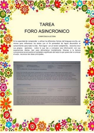 TAREA
FORO ASINCRONICO
COMPETENCIA LECTORA
Es la capacidad de comprender y utilizar las diferentes formas del lenguaje escrito, asi
mismo para reflexionar los textos con el fin primordial de lograr desarrollar el
conocimiento para toda la vida. Para lograr ser un lector competente, necesita crear
sus propias opiniones sobre lo que lee y comparar esa información con sus
experiencias diarias, leer para alimentarse mentalmente. Gracias a la lectura
comprensiva se encuentra el verdadero significado del texto lo que quiere dar a conocer
el autor, reconoce las ideas principales.
 