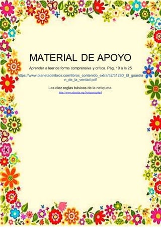 MATERIAL DE APOYO
Aprender a leer de forma comprensiva y crítica. Pág. 19 a la 25
https://www.planetadelibros.com/libros_contenido_extra/32/31280_El_guardia
n_de_la_verdad.pdf
Las diez reglas básicas de la netiqueta.
http://www.eduteka.org/Netiqueta.php3
 