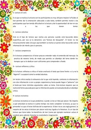 5- Lectura en coro
Es la que se realiza al unísono con los participantes es muy útil para mejorar la fluidez al
leer permite dar la entonación adecuada a cada texto, también permite nivelar a los
participantes que han tenido dificultad en la lectura y dar la oportunidad de leer en voz
alta a las que tienen temor.
6 - Lectura selectiva
Este es el tipo de lectura que realiza una persona cuando está buscando datos
específicos, por eso se la denomina una “lectura de búsqueda”. El lector no lee
minuciosamente todo sino que aquí también se realiza un paneo veloz buscando solo la
información de interés para la persona.
7 - Lectura comprensiva
En la lectura comprensiva el lector procura entender todo el contenido del mensaje. Se
practica de manera lenta, de modo que permita un abordaje del tema donde los
tiempos que se le dedican sean suficientes para comprender a fondo.
8 – Lectura reflexiva y crítica
En la lectura reflexiva o crítica el lector analizará el texto que tiene frente a sí y no lo
“digerirá” o aceptará como la verdad absoluta.
Un lector crítico evalúa la relevancia de lo que está leyendo, contrasta la información
con otra información o con su propia experiencia y hasta puede llegar a “pelearse” con
el texto por tener distintos argumentos sobre un tema. Esta lectura requiere que se
realicede forma pausada para que la información pueda serevaluada desde un abordaje
crítico.
9- Lectura recreativa
La lectura recreativa es la que predomina cuando se lee un libro por placer. No importa
a qué velocidad se realice ni cuánto tiempo nos tome completar la lectura, ya que lo
primordial es que el lector disfrute de la experiencia. Si bien no es una regla general, la
mayoría de las veces la lectura por placer está muy ligada a la literatura. Es un tipo de
lectura que tiene todos los beneficios de leer (como por ejemplo mantener activo el
cerebro) pero además fomenta la creatividad e imaginación.
 