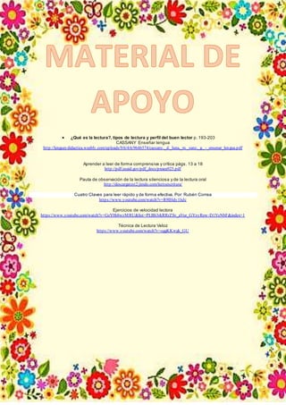 ¿Qué es la lectura?, tipos de lectura y perfil del buen lector p. 193-203
CASSANY Enseñar lengua
http://lenguaydidactica.weebly.com/uploads/9/6/4/6/9646574/cassany,_d._luna,_m._sanz,_g._-_ensenar_lengua.pdf
Aprender a leer de forma comprensiva y crítica págs. 13 a 18
http://pdf.usaid.gov/pdf_docs/pnaea925.pdf
Pauta de observación de la lectura silenciosa y de la lectura oral
http://descargatest2.jimdo.com/lectoescritura/
Cuatro Claves para leer rápido y de forma efectiva. Por: Rubén Correa
https://www.youtube.com/watch?v=R9IHdy1lxJc
Ejercicios de velocidad lectora
https://www.youtube.com/watch?v=GeY0h8wzMRU&list=PLBb3rkRRrZSv_aVur_GYzyRew-D1YoNbF&index=1
Técnica de Lectura Veloz
https://www.youtube.com/watch?v=oggKKwgk_GU
 