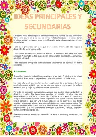 La idea en torno a la cual gira la información recibe el nombre de idea dominante.
Pero, como ocurría en el caso de los temas, no todas las ideasdominantes tienen
la misma relevancia; habrá, pues, que diferenciar entre ideas principales e ideas
secundarias.
- Las ideas principales son ideas que expresan una información básica para el
desarrollo del tema que se trata.
- Las ideas secundarias expresan detalles o aspectos derivados del tema
principal. A menudo, estas ideas sirven para ampliar, demostrar o ejemplificar
una idea principal.
Tanto las ideas principales como las ideas secundarias se expresan en forma
oracional.
El subrayado
Su objetivo es destacar las ideas esenciales de un texto. Posteriormente, al leer
únicamente lo subrayado se puede recordar el contenido de dicho texto.
No hace falta decir que existen teorías psicológicas de la percepción humana
que fundamentan esta técnica, ya que está demostrado que la memoria se fija y
recuerda más y mejor aquellas cosas que se resaltan.
Por esto, es necesario que no sólo conozcáis esta técnica, sino que también la
dominéis y uséis. Su fundamento consiste en resaltar de otro color (se
recomiendan colores vivos como el rojo o verde o los colores fluorescentes,
aunque cansan más) aquellas series de palabras que tienen sentido y contenido
propio semántico que con una lectura posterior de lo subrayado esto tenga
sentido y se entienda el texto y se vean reflejados sus datos más relevantes. Por
ello no es necesario subrayar artículos, conjunciones (solo en caso de engarces)
preposiciones y si es conveniente subrayar sustantivos, verbos, adjetivos,
fechas, nombres propios, etc.
Es evidente que es una técnica algo difícil de llegar a dominar y requiere mucha
práctica.
 