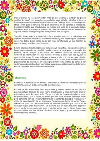 Para subrayar no se recomiendan más de dos colores y también se puede
sustituir la "raya" por recuadros o corchetes para señalar párrafos enteros o
frases que consideremos de capital importancia. Subraya si es necesario en tus
libros (están para tu servicio y no para adornar) y en tus apuntes o fotocopias.
Es recomendable que el subrayado se realice a lo largo de la segunda lectura
del texto o tema que tenemos que estudiar. Pero también se pueden ir señalando
algunos datos o ideas principales en la primera lectura rápida.
También tienes que ir acostumbrándote a escribir notas a los márgenes, en
aquellos momentos en que no te queden claras algunas ideas o para completar
con otros datos. Estas notas luego son muy beneficiosas ya que facilitan la
comprensión y amplían conocimientos.
En una segunda lectura, reposada, comprensiva y analítica, es cuando debemos
hacer estas operaciones y también es el momento de pararnos a comprender las
gráficas, tablas, mapas o recuadros. En muchas ocasiones aportan gran
cantidad de información de una manera reducida y clara que nos ayudan a
comprender mejor lo que estamos leyendo y de una forma más directa.
Pensemos que estamos estudiando un tema de economía acerca de las distintas
producciones de un país. Si en esa página tenemos una gráfica de barras o por
sectores con las cantidades y elementos que produce sabremos inmediatamente
en qué despunta y en cuál otra es deficitaria.
El resumen
Es buscar lo esencial de los hechos, personajes o ideas indispensables para la
comprensión de un texto, eliminando todo lo demás.
Es una de las actividades más importantes y claves dentro del estudio. La
puedes realizar después de tener hecho el subrayado y posteriormente a haber
estudiado el tema, lección o texto. Tienes que intentar hacerlo sin volver a mirar
lo que has leído, y si lo haces, lo menos posible. Este resumen debe ser breve
pero completo con las ideas fundamentales y utilizando tu propio vocabulario y
modo de estructuración de las oraciones. Redactado en forma personal. Tienes
que utilizar partículas de enlace entre los distintos párrafos que produzcan la
conexión lógica entre los mismos. Es evidente que un buen resumen depende
mucho de la comprensión del texto y de las veces que lo hayas leído (son
recomendables tres; una rápida, otra lenta con subrayado y otra más lenta con
memorización y análisis).
 
