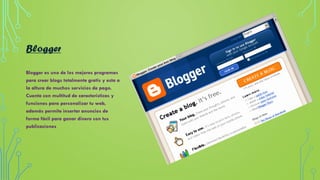 Blogger
Blogger es uno de los mejores programas
para crear blogs totalmente gratis y esta a
la altura de muchos servicios de pago.
Cuenta con multitud de características y
funciones para personalizar tu web,
además permite insertar anuncios de
forma fácil para ganar dinero con tus
publicaciones
 