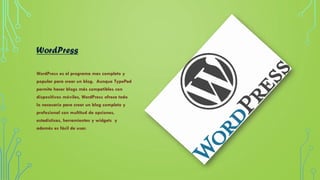WordPress
WordPress es el programa mas completo y
popular para crear un blog. Aunque TypePad
permite hacer blogs más compatibles con
dispositivos móviles, WordPress ofrece todo
lo necesario para crear un blog completo y
profesional con multitud de opciones,
estadísticas, herramientas y widgets y
además es fácil de usar.
 