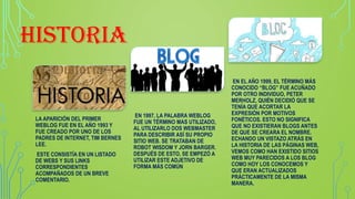 HISTORIA
LA APARICIÓN DEL PRIMER
WEBLOG FUE EN EL AÑO 1993 Y
FUE CREADO POR UNO DE LOS
PADRES DE INTERNET, TIM BERNES
LEE.
ESTE CONSISTÍA EN UN LISTADO
DE WEBS Y SUS LINKS
CORRESPONDIENTES
ACOMPAÑADOS DE UN BREVE
COMENTARIO.
EN 1997, LA PALABRA WEBLOG
FUE UN TÉRMINO MAS UTILIZADO,
AL UTILIZARLO DOS WEBMASTER
PARA DESCRIBIR ASÍ SU PROPIO
SITIO WEB. SE TRATABAN DE
ROBOT WISDOM Y JORN BARGER.
DESPUÉS DE ESTO, SE EMPEZÓ A
UTILIZAR ESTE ADJETIVO DE
FORMA MÁS COMÚN
EN EL AÑO 1999, EL TÉRMINO MÁS
CONOCIDO “BLOG” FUE ACUÑADO
POR OTRO INDIVIDUO, PETER
MERHOLZ, QUIÉN DECIDIÓ QUE SE
TENÍA QUE ACORTAR LA
EXPRESIÓN POR MOTIVOS
FONÉTICOS. ESTO NO SIGNIFICA
QUE NO EXISTIERAN BLOGS ANTES
DE QUE SE CREARA EL NOMBRE.
ECHANDO UN VISTAZO ATRÁS EN
LA HISTORIA DE LAS PÁGINAS WEB,
VEMOS COMO HAN EXISTIDO SITIOS
WEB MUY PARECIDOS A LOS BLOG
COMO HOY LOS CONOCEMOS Y
QUE ERAN ACTUALIZADOS
PRÁCTICAMENTE DE LA MISMA
MANERA.
 