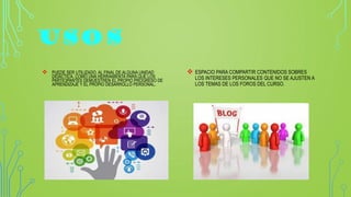 USOS
 PUEDE SER UTILIZADO, AL FINAL DE ALGUNA UNIDAD
DIDÁCTICA, COMO UNA HERRAMIENTA PARA QUE LOS
PARTICIPANTES DEMUESTREN EL PROPIO PROGRESO DE
APRENDIZAJE Y EL PROPIO DESARROLLO PERSONAL.
 ESPACIO PARA COMPARTIR CONTENIDOS SOBRES
LOS INTERESES PERSONALES QUE NO SE AJUSTEN A
LOS TEMAS DE LOS FOROS DEL CURSO.
 