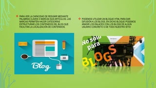  PARA VER LA CAPACIDAD DE RESUMIR MEDIANTE
PALABRAS CLAVES O MARCAS SUS ARTÍCULOS. LAS
MARCAS PERMITEN HACER CATEGORÍAS
ESTRUCTURAR LOS CONTENIDOS DEL BLOG QUE
FACILITAN LA LOCALIZACIÓN DE CONTENIDOS.
 PODEMOS UTILIZAR UN BLOQUE HTML PARA DAR
DIFUSIÓN A LOS BLOGS, EN DICHO BLOQUE PODEMOS
AÑADIR LOS ENLACES CON LOS BLOGS DE ALGÚN
USUARIO CONCRETO O DE TODO NUESTRO SITIO
 