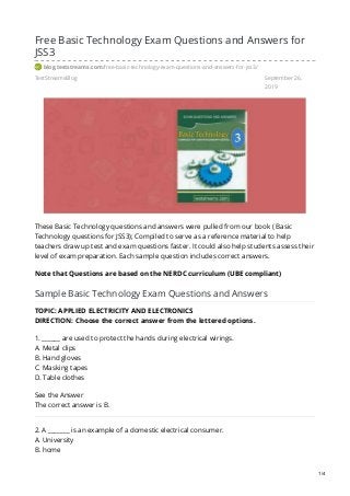TestStreamsBlog September 26,
2019
Free Basic Technology Exam Questions and Answers for
JSS3
blog.teststreams.com/free-basic-technology-exam-questions-and-answers-for-jss3/
These Basic Technology questions and answers were pulled from our book ( Basic
Technology questions for JSS3); Compiled to serve as a reference material to help
teachers draw up test and exam questions faster. It could also help students assess their
level of exam preparation. Each sample question includes correct answers.
Note that Questions are based on the NERDC curriculum (UBE compliant)
Sample Basic Technology Exam Questions and Answers
TOPIC: APPLIED ELECTRICITY AND ELECTRONICS
DIRECTION: Choose the correct answer from the lettered options.
1. ______ are used to protect the hands during electrical wirings.
A. Metal clips
B. Hand gloves
C. Masking tapes
D. Table clothes
See the Answer
The correct answer is B.
2. A _______ is an example of a domestic electrical consumer.
A. University
B. home
1/4
 