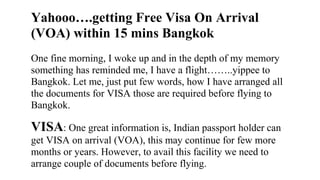 Yahooo….getting Free Visa On Arrival
(VOA) within 15 mins Bangkok
One fine morning, I woke up and in the depth of my memory
something has reminded me, I have a flight……..yippee to
Bangkok. Let me, just put few words, how I have arranged all
the documents for VISA those are required before flying to
Bangkok.
VISA: One great information is, Indian passport holder can
get VISA on arrival (VOA), this may continue for few more
months or years. However, to avail this facility we need to
arrange couple of documents before flying.
 