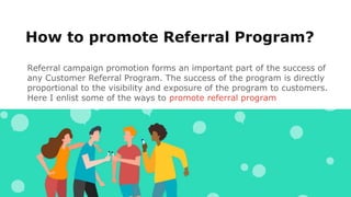 How to promote Referral Program?
Referral campaign promotion forms an important part of the success of
any Customer Referral Program. The success of the program is directly
proportional to the visibility and exposure of the program to customers.
Here I enlist some of the ways to promote referral program
 