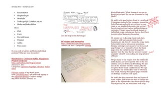 January 2011 – sachachua.com


      Roast chicken                                                                          Kevin Waite asks, “What format do you use to
                                                                                              keep your recipes? Do you use Freemind or Org
      Shepherd’s pie                                                                         Mode?”
      Meatballs
                                                                                              W- and I write good recipes down in a notebook.
      Turkey pot pie / chicken pot pie                                                       Using paper instead of the computer means that
      Shake-and-bake chicken                                                                 both of us can easily add new recipes, we can
                                                                                              draw or use graphical shortcuts, and we don’t
   Stove                                                                                      have to worry so much about spilling things on
                                                                                              our notes. Using a bound notebook instead of
      Chili
                                                                                              individual recipe cards means that we don’t have
      Curry                                                                                  to worry about losing any favourites.
                                                     (see the blog for the full image)
      Rice and beans
                                                                                              W- started out by keeping it as a food diary,
      Pinakbet                                                                               complete with luscious descriptions and
                                                     Of recipes and memories                  fountain-pen ink. Now it’s more of a recipe stash,
      Adobo                                         http://sachachua.com/blog/p/22052        but even the sparse notes evoke sensations.
      Pasta sauce                                   January 18, 2011 - Categories: cooking   Because cooking is such a part of our lives, each
                                                                                              page brings lots of memories. Even the blank
                                                                                              pages near the end tell a story through the
Do you cook in batches and freeze individual
                                                                                              splatter from the time that the pressure cooker
portions? What are your favourites?
                                                                                              exploded when W- was cooking too large a batch
                                                                                              of beans.
Sketchnotes: Gretchen Rubin, Happiness
                                                                                              We get many of our recipes from the cookbooks
Project book tour
                                                                                              in the house, and we frequently refer to the two
http://sachachua.com/blog/p/22049
                                                                                              editions we have of the Joy of Cooking. We also
January 17, 2011 -
                                                                                              turn to the Internet for other recipes, like the
Categories: happiness, highlight, sketches, sketch
                                                                                              recipe for home-made vanilla extract. We copy
notes
                                                                                              recipes into our notebook for ease of reference
Full-size version of my sketch notes                                                          and recall. Flipping through the pages reminds
from Gretchen Rubin’s talk and book signing of                                                us of things we should cook again.
the Happiness Project, Chapters Indigo
                                                                                              W- and I also keep electronic lists and copies of
Bay/Bloor Toronto, January 17.
                                                                                              some recipes, just in case we need to change our
                                                                                              plans at the supermarket. We almost always shop
                                                                                              with a grocery list, but sometimes we’ll swap
 