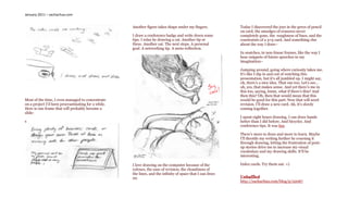 January 2011 – sachachua.com


                                                     Another figure takes shape under my fingers.           Today I discovered the joys in the greys of pencil
                                                                                                            on card, the smudges of erasures never
                                                     I draw a conference badge and write down some          completely gone, the roughness of lines, and the
                                                     tips. I relax by drawing a cat. Another tip or         constraints of a 3×5 card. And something else
                                                     three. Another cat. The next steps. A personal         about the way I draw–
                                                     goal. A networking tip. A meta-reflection.
                                                                                                            In snatches, in non-linear frames, like the way I
                                                                                                            hear snippets of future speeches in my
                                                                                                            imagination–

                                                                                                            Jumping around, going where curiosity takes me.
                                                                                                            It’s like I dip in and out of watching this
                                                                                                            presentation, but it’s all jumbled up. I might say,
                                                                                                            oh, there’s a nice idea. That one too. Let’s see…
                                                                                                            oh, yes, that makes sense. And yet there’s me in
                                                                                                            this too, saying, hmm, what if there’s this? And
                                                                                                            then this? Oh, then that would mean that this
Most of the time, I even managed to concentrate                                                             would be good for this part. Now that will need
on a project I’d been procrastinating for a while.                                                          revision. I’ll draw a new card. Ah, it’s slowly
Here is one frame that will probably become a                                                               coming together.
slide:
                                                                                                            I spent eight hours drawing. I can draw hands
s                                                                                                           better than I did before. And bicycles. And
                                                                                                            conference tips. It was fun.

                                                                                                            There’s more to draw and more to learn. Maybe
                                                                                                            I’ll throttle my writing further by coursing it
                                                                                                            through drawing, letting the frustration of pent-
                                                                                                            up stories drive me to increase my visual
                                                                                                            vocabulary and my drawing skills. It’ll be
                                                                                                            interesting.

                                                     I love drawing on the computer because of the          Index cards. Try them out. =)
                                                     colours, the ease of revision, the cleanliness of
                                                     the lines, and the infinity of space that I can draw
                                                     on.                                                    Unbaffled
                                                                                                            http://sachachua.com/blog/p/22067
 