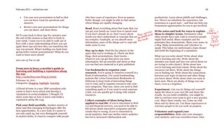 February 2011 – sachachua.com                                                                                                                              56


      Cut your next presentation in half so that    who have years of experience. Even in mature          productivity. Learn about pitfalls and challenges,
       you can leave room for questions and          fields, though, you might be able to find niches      too. There’s no substitute for experience, but
       answers.                                      where things are rapidly changing.                    awareness is a good start – and that can help you
                                                                                                           brainstorm opportunities for you to get involved.
      Review your past presentations for things
                                                     Read. Read everything about that topic that you
       you can share, and share them.
                                                     can get your hands on. Learn how to speed-read        Write notes and look for ways to explain
                                                     if you don’t already do so. Don’t worry about         ideas in simpler terms. Summarize what
We’ll come back to these tips five minutes near
                                                     words you don’t understand or concepts that are       other people have said. Link to resources people
the end of this session so that they’re fresh in
                                                     too complex. Gradually, as you absorb more            might find useful. Share examples and the
your mind. I want you to be able to walk out of
                                                     information, more of the things you’ve read will      principles they demonstrate. Share your notes on
here with a clear understanding of how you can
                                                     make sense to you.                                    a blog. Make presentations and volunteer to
apply these tips and how they can transform the
                                                                                                           speak. This helps you understand a topic deeper
way you present. What’s holding you back from
                                                     Stay up to date. Find the key players in the          and build the beginning of a reputation.
giving better remote presentations? What do you
                                                     space that you’re working on. Check out their
want to learn more about?
                                                     blogs, their presentations, their tweets –            What can you write about? Write about what
                                                     whatever you can get that gives you more              you’re learning and why. Write about the
2011-02-15 Tue 07:58
                                                     information. Set up searches and alerts so that       mistakes you made and how you solved them (or
                                                     you can find new material as it gets published.       are trying to solve them!). Write about how
From zero to hero: a newbie’s guide to                                                                     you’re learning and from whom. Write about the
                                                     Use bookmarks to organize your                        resources out there. Write about the things
learning and building a reputation along
the way                                              research. You’re going to immerse yourself in a       you’re finding out. Write about the connections
                                                     flood of information. Use social bookmarking          between your topic of interest and other things
http://sachachua.com/blog/p/22095
                                                     systems like Lotus Connections Bookmarks or           you know about. Write about what you want to
February 16, 2011 -                                  Delicious to keep track of interesting things         learn next. There are plenty of things you can
Categories: blogging, highlight, learning            you’ve read, and to organize resources into your      share, even as a beginner.
                                                     own categories. That way, when you need to find
A friend of mine is a new IBM consultant who         something again or if you want to send someone        Experiment. Can you try things out yourself?
wants to learn more about and develop a              a link, you can quickly get it along with related     Apply the ideas to your own life and share the
reputation in social analytics. I thought I’d        resources.                                            results. As you build credibility, you might be
share some tips on how to learn and build a                                                                able to convince your team to give a new practice
reputation along the way.                            Collect examples of ideas being been                  a try. Share those results, too. Come up with
                                                     applied to real life. If you’re interested in Web     ideas and try them out. Use these experiences to
Pick your field carefully. Another mentor of         2.0 and financial services, you need to be able to    convince people to let you work on projects.
mine said that emerging technologies offer the       tell stories about innovative companies and the
best opportunities. In a new field, it’s easier to   results they’re seeing. If you’re interested in       Volunteer and expand your
not only catch up, but even distinguish yourself.    social analytics, find case studies where analytics   responsibilities. Make sure your manager,
In mature fields, it’s hard to compete with people   has led to increased collaboration and                your mentors, and your coworkers know what
 