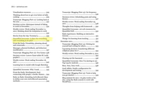2011 – sachachua.com


  Visualization resources ............................... 329                    Transcript: Blogging (Part 13): On frequency
  Thinking about how to get even better at bulk-                                 ..................................................................... 346
  cooking ........................................................ 329           Decision review: Scheduling posts and using
  Transcript: Blogging (Part 11): Looking back at                                themes ......................................................... 347
  the year ......................................................... 331         Weekly review: Week ending November 25,
  Decision review: Metropass instead of biking                                   2011 ............................................................. 348
  to work in November................................... 332                     Thoughts from helping with homework ..... 350
  Weekly review: Week ending November 11,                                        Quantified Awesome: 116 web resources for
  2011; thinking about the temptation to work                                    Quantified Self............................................. 350
  ..................................................................... 332      Rails experiences: Building an interactive
  Stories from the trip: Terminal 3 ................ 335                         tutorial .......................................................... 351
  Quantified Awesome: A place for everything,                                    Things I’m learning from tracking ............... 351
  and everything in its place .......................... 335                  December 2011 ................................................ 353
  From the feeds: Friendship, planning ahead,                                    Transcript: Blogging (Part 14): Writing for
  and crossroads............................................. 337                yourself and writing for others .................... 353
  Massages, physical feedback, and behaviour                                     Upcoming decision: Considering different
  modification ................................................ 337              cellphone plans for J- .................................. 354
  Transcript: Blogging (Part 12): Two homes 338                                  Weekly review: Week ending December 2, 2011
  Decision review: Lenovo X220 tablet PC (with                                   ..................................................................... 354
  graphs!) ....................................................... 339           Clearing out the basement .......................... 356
  Weekly review: Week ending November 18,                                        Quantified Awesome: How I’m starting to use
  2011 ............................................................. 340         Tap Log for Android .................................... 356
  Learning how to model with Google Sketchup                                     Busy, busy, busy week ................................. 358
  ..................................................................... 343
                                                                                 Geek tidbits: Postfix configuration for
  Quantified Awesome: Why I track .............. 343                             development and testing ............................. 359
  From the feeds: Development, food,                                             Transcript: Blogging (Part 15): Tools to help
  connecting with people, e-books, finance ... 344                               you get started ............................................. 359
  Ruby on Rails: Extending ActiveRecord::Base                                    Blog analysis for 2011: 173,363 words so far;
  to define your own ActiveRecord association                                    also, using the Rails console to work with
  methods ....................................................... 344            WordPress ................................................... 360
 