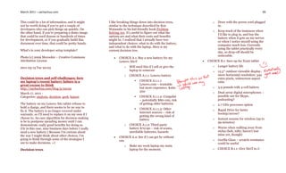 March 2011 – sachachua.com                                                                                                                                 99


This could be a lot of information, and it might       I like breaking things down into decision trees,             o   Draw with the power cord plugged
not be worth doing if you’ve got a couple of           similar to the technique described by Ken                        in.
developers who can pick things up quickly. On          Watanabe in his kid-friendly book Problem
                                                                                                                    o   Keep track of the instances when
the other hand, if you’re preparing a demo image       Solving 101. It’s useful to figure out what the
                                                                                                                        I’d like to plug in, and buy the
that could be used dozens or hundreds of times         options are and what their costs and benefits
                                                                                                                        battery when it gets on my nerves
for development, or if you gradually build this        might be. I realized that I actually have two
                                                                                                                        or when I notice myself using the
document over time, that could be pretty handy.        independent choices: what to do with the battery,
                                                                                                                        computer much less. Currently
                                                       and what to do with the laptop. Here is my
                                                                                                                        using the tablet practically every
What’s in your developer setup template?               current decision tree.
                                                                                                                        day, so drop-off should be
Photo (c) 2009 Mecookie – Creative Commons                                                                              noticeable.
                                                             CHOICE A.1: Buy a new battery for my
Attribution License                                           Lenovo X61T                                       CHOICE B.1: Save up for X220 tablet
                                                                  o   Will need this if I sell or give the          o   Longer battery life
2011-03-15 Tue 20:03
                                                                      laptop to someone                             o   12.5″ outdoor-viewable display,
                                                                  o   CHOICE A.1.1: Lenovo battery                      more horizontal resolution: 342
Decision trees and self-challenges: how                                                                                 extra pixels, widescreen aspect
my laptop’s recent battery failure is a                                      CHOICE A.1.1.1:                           ratio
great excuse to think                                                         Lenovo.com – trustable
http://sachachua.com/blog/p/22152                                             but more expensive; $160-             o   3.9 pounds with 4-cell battery
                                                                              200                                   o   Dual-array digital microphones –
March 17, 2011 -
Categories: analysis, decision, geek, kaizen                                 CHOICE A.1.1.2: Craigslist                possible use for Skype,
                                                                              – potentially $80-100, risk               podcasting?
The battery on my Lenovo X61 tablet refuses to                                of getting older batteries            o   2.7 GHz processor option
hold a charge, and there seems to be no way to                               CHOICE A.1.1.3: Other
fix it. The battery is no longer covered under                                                                      o   Rapid Drive for faster
                                                                              Internet sources – risk of                bootup/access?
warranty, so I’ll need to replace it on my own if I
                                                                              getting the wrong kind of
choose to. An easy algorithm for decision-making                              battery                               o   Instant resume for wireless (up to
is be to postpone spending money until I can                                                                            99 minutes)
demonstrate really good benefits for doing so.                    o   CHOICE A.1.2: Third-party
(Or in this case, nine business days before I really                  battery $70-90 – risk of scams,               o   Warns when walking away from
need a new battery.) Because I’m curious about                        unreliable batteries, hazards                     stylus (heh, nifty; haven’t lost
the way I might think about other choices, I’m                                                                          mine yet, though)
                                                             CHOICE A.2: See if I can get by without
going to think through some of the strategies I               one                                                   o   Gorilla Glass – scratch-resistance
use to make decisions. =)                                                                                               could be useful
                                                                  o   Make my work laptop my main
Decision trees                                                        laptop for the moment.                        o   CHOICE B.1.1: Give X61T to J-
 