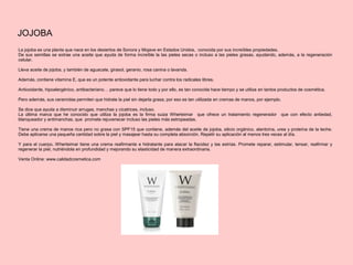 JOJOBA
La jojoba es una planta que nace en los desiertos de Sonora y Mojave en Estados Unidos, conocida por sus increíbles propiedades.
De sus semillas se extrae una aceite que ayuda de forma increíble la las pieles secas o incluso a las pieles grasas, ayudando, además, a la regeneración
celular.
Lleva aceite de jojoba, y también de aguacate, girasol, geranio, rosa canina o lavanda.
Además, contiene vitamina E, que es un potente antioxidante para luchar contra los radicales libres.
Antioxidante, hipoalergénico, antibacteriano… parece que lo tiene todo y por ello, es tan conocida hace tiempo y se utiliza en tantos productos de cosmética.
Pero además, sus ceramidas permiten que hidrate la piel sin dejarla grasa, por eso es tan utilizada en cremas de manos, por ejemplo.
Se dice que ayuda a disminuir arrugas, manchas y cicatrices, incluso.
La última marca que he conocido que utiliza la jojoba es la firma suiza Wherteimar que ofrece un tratamiento regenerador que con efecto antiedad,
blanqueador y antimanchas, que promete rejuvenecer incluso las pieles más estropeadas.
Tiene una crema de manos rica pero no grasa con SPF15 que contiene, además del aceite de jojoba, silicio orgánico, alantoína, urea y proteína de la leche.
Debe aplicarse una pequeña cantidad sobre la piel y masajear hasta su completa absorción. Repetir su aplicación al menos tres veces al día.
Y para el cuerpo, Wherteimar tiene una crema reafirmante e hidratante para atacar la flacidez y las estrías. Promete reparar, estimular, tensar, reafirmar y
regenerar la piel, nutriéndola en profundidad y mejorando su elasticidad de manera extraordinaria.
Venta Online: www.calidadcosmetica.com
 