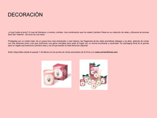 DECORACIÓN
¿A qué huele el amor? A rosa de Damasco, a menta, a ámbar. Una combinación que ha creado Carrière Frères en su colección de velas y difusores de aromas
para San Valentín, «El amor es una rosa».
Protegidas por un cristal mate, de un suave tono rosa empolvado o rosa intenso, las fragancias de las velas aromáticas dialogan y se alían, además de contar
con dos difusores junto a los que conforman una gama completa para vestir el hogar con un aroma envolvente y cautivador. Su packaging floral es la guinda
para un regalo que enamora a primera vista y con el que acertar en esta fecha tan especial.
Están disponibles desde el pasado 1 de febrero en los puntos de venta autorizados de la firma y en www.carrierefreres.com
 