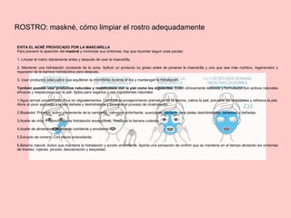 ROSTRO: maskné, cómo limpiar el rostro adequadamente
EVITA EL ACNÉ PROVOCADO POR LA MASCARILLA
Para prevenir la aparición del maskné y minimizar sus síntomas, hay que recordar seguir unas pautas:
1. Limpiar el rostro diariamente antes y después de usar la mascarilla.
2. Mantener una hidratación constante de la zona. Aplicar un producto no graso antes de ponerse la mascarilla y uno que sea más nutritivo, regenerador y
reparador de la barrera hidrolipídica para después.
3. Usar productos adecuados que equilibren la microbiota durante el día y mantengan la hidratación.
También puedes usar productos naturales y respetuosos con la piel como los siguientes. Están clínicamente testados y formulados con activos naturales
eficaces y respetuosos con la piel. Aptos para veganos y con ingredientes naturales:
1.Agua termal concentrada: Rica en oligoelementos. Combate el envejecimiento prematuro de la dermis, calma la piel, previene las irritaciones y refresca la piel.
Alivia el picor asociado a la piel dañada y deshidratada y favorece el proceso de cicatrización.
2.Bisabolol: Principio activo proveniente de la camomila, calmante antiirritante, suavizante, perfecto para pieles deshidratadas, sensibles y dañadas.
3,Aceite de chía: Proporciona una hidratación excepcional. Restaura la barrera cutánea.
4,Aceite de almendras: Altamente nutritiente y emoliente.
5,Extracto de romero: Con efecto antioxidante.
6,Betaína natural: Activo que mantiene la hidratación y acción antiirritante. Aporta una sensación de confort que se mantiene en el tiempo aliviando los síntomas
de tirantez, rojeces, picores, descamación y sequedad.
 