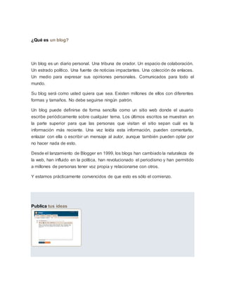 ¿Qué es un blog?
Un blog es un diario personal. Una tribuna de orador. Un espacio de colaboración.
Un estrado político. Una fuente de noticias impactantes. Una colección de enlaces.
Un medio para expresar sus opiniones personales. Comunicados para todo el
mundo.
Su blog será como usted quiera que sea. Existen millones de ellos con diferentes
formas y tamaños. No debe seguirse ningún patrón.
Un blog puede definirse de forma sencilla como un sitio web donde el usuario
escribe periódicamente sobre cualquier tema. Los últimos escritos se muestran en
la parte superior para que las personas que visitan el sitio sepan cuál es la
información más reciente. Una vez leída esta información, pueden comentarla,
enlazar con ella o escribir un mensaje al autor, aunque también pueden optar por
no hacer nada de esto.
Desde el lanzamiento de Blogger en 1999, los blogs han cambiado la naturaleza de
la web, han influido en la política, han revolucionado el periodismo y han permitido
a millones de personas tener voz propia y relacionarse con otros.
Y estamos prácticamente convencidos de que esto es sólo el comienzo.
Publica tus ideas
 