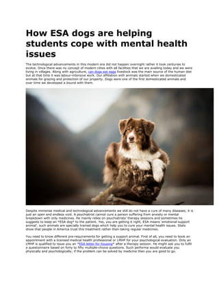 How ESA dogs are helping
students cope with mental health
issues
The technological advancements in this modern era did not happen overnight rather it took centuries to
evolve. Once there was no concept of modern cities with all facilities that we are availing today and we were
living in villages. Along with agriculture, can dogs eat eggs livestock was the main source of the human diet
but at that time it was labour-intensive work. Our affiliation with animals started when we domesticated
animals for grazing and protection of our property. Dogs were one of the first domesticated animals and
over time we developed a bound with them.
Despite immense medical and technological advancements we still do not have a cure of many diseases; it is
just an open and endless void. A psychiatrist cannot cure a person suffering from anxiety or mental
breakdown with only medicines. He mainly relies on psychiatrists’ therapy sessions and sometimes he
suggests to keep an *ESA dog* to the patient. Yes, you are getting it right, ESA means 'emotional support
animal', such animals are specially trained dogs which help you to cure your mental health issues. Stats
show that people in America trust this treatment rather than taking regular medicines.
You need to know different pre-requirements for getting a support animal. First of all, you need to book an
appointment with a licensed medical health professional or LMHP for your psychological evaluation. Only an
LMHP is qualified to issue you an *ESA letter for housing* after a therapy session. He might ask you to fulfil
a questionnaire based on forty to fifty multiple-choice questions. Such performa would evaluate you
physically and psychologically; if the problem can be solved by medicine then you are good to go.
 