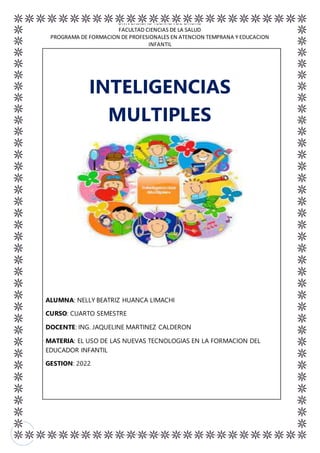UNIVERSIDAD TECNICA DE ORURO
FACULTAD CIENCIAS DE LA SALUD
PROGRAMA DE FORMACION DE PROFESIONALES EN ATENCION TEMPRANA Y EDUCACION
INFANTIL
EL USO DE LAS NUEVAS TECNOLOGIAS EN LA FORMACION DEL EDUCADOR INFANTIL 2
1
INTELIGENCIAS
MULTIPLES
ALUMNA: NELLY BEATRIZ HUANCA LIMACHI
CURSO: CUARTO SEMESTRE
DOCENTE: ING. JAQUELINE MARTINEZ CALDERON
MATERIA: EL USO DE LAS NUEVAS TECNOLOGIAS EN LA FORMACION DEL
EDUCADOR INFANTIL
GESTION: 2022
 