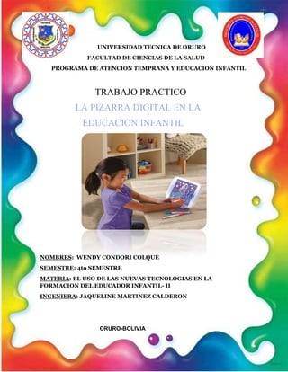 UNIVERSIDAD TECNICA DE ORURO
FACULTAD DE CIENCIAS DE LA SALUD
PROGRAMA DE ATENCION TEMPRANA Y EDUCACION INFANTIL
TRABAJO PRACTICO
LA PIZARRA DIGITAL EN LA
EDUCACION INFANTIL
NOMBRES: WENDY CONDORI COLQUE
SEMESTRE: 4to SEMESTRE
MATERIA: EL USO DE LAS NUEVAS TECNOLOGIAS EN LA
FORMACION DEL EDUCADOR INFANTIL- II
INGENIERA: JAQUELINE MARTINEZ CALDERON
ORURO-BOLIVIA
 
