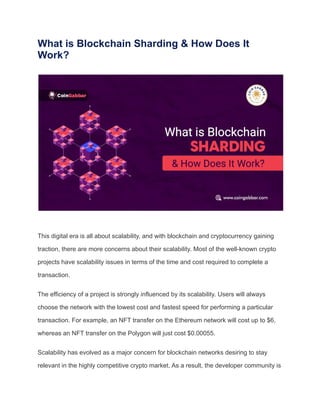 What is Blockchain Sharding & How Does It
Work?
This digital era is all about scalability, and with blockchain and cryptocurrency gaining
traction, there are more concerns about their scalability. Most of the well-known crypto
projects have scalability issues in terms of the time and cost required to complete a
transaction.
The efficiency of a project is strongly influenced by its scalability. Users will always
choose the network with the lowest cost and fastest speed for performing a particular
transaction. For example, an NFT transfer on the Ethereum network will cost up to $6,
whereas an NFT transfer on the Polygon will just cost $0.00055.
Scalability has evolved as a major concern for blockchain networks desiring to stay
relevant in the highly competitive crypto market. As a result, the developer community is
 