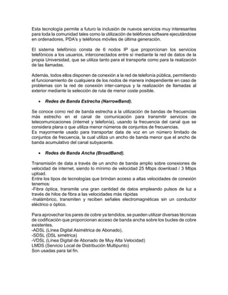 Esta tecnología permite a futuro la inclusión de nuevos servicios muy interesantes
para toda la comunidad tales como la utilización de teléfonos software ejecutándose
en ordenadores, PDA's y teléfonos móviles de última generación.
El sistema telefónico consta de 6 nodos IP que proporcionan los servicios
telefónicos a los usuarios, interconectados entre sí mediante la red de datos de la
propia Universidad, que se utiliza tanto para el transporte como para la realización
de las llamadas.
Además, todos ellos disponen de conexión a la red de telefonía pública, permitiendo
el funcionamiento de cualquiera de los nodos de manera independiente en caso de
problemas con la red de conexión inter-campus y la realización de llamadas al
exterior mediante la selección de ruta de menor coste posible.
 Redes de Banda Estrecha (NarrowBand).
Se conoce como red de banda estrecha a la utilización de bandas de frecuencias
más estrecho en el canal de comunicación para transmitir servicios de
telecomunicaciones (internet y telefonía), usando la frecuencia del canal que se
considera plana o que utiliza menor números de conjuntos de frecuencias.
Es mayormente usado para transportar data de voz en un número limitado de
conjuntos de frecuencia, la cual utiliza un ancho de banda menor que el ancho de
banda acumulativo del canal subyacente.
 Redes de Banda Ancha (BroadBand).
Transmisión de data a través de un ancho de banda amplio sobre conexiones de
velocidad de internet, siendo lo mínimo de velocidad 25 Mbps download / 3 Mbps
upload.
Entre los tipos de tecnologías que brindan acceso a altas velocidades de conexión
tenemos:
-Fibra óptica, transmite una gran cantidad de datos empleando pulsos de luz a
través de hilos de fibra a las velocidades más rápidas
-Inalámbrico, transmiten y reciben señales electromagnéticas sin un conductor
eléctrico o óptico.
Para aprovechar los pares de cobre ya tendidos, se pueden utilizar diversas técnicas
de codificación que proporcionan acceso de banda ancha sobre los bucles de cobre
existentes.
-ADSL (Línea Digital Asimétrica de Abonado),
-SDSL (DSL simétrica)
-VDSL (Línea Digital de Abonado de Muy Alta Velocidad)
LMDS (Servicio Local de Distribución Multipunto)
Son usadas para tal fin.
 