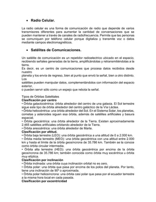  Radio Celular.
La radio celular es una forma de comunicación de radio que depende de varios
transmisores diferentes para aumentar la cantidad de conversaciones que se
pueden mantener a través de canales de radiofrecuencia. Permite que las personas
se comuniquen por teléfono celular porque digitaliza y transmite voz o datos
mediante campos electromagnéticos.
 Satélites de Comunicaciones.
Un satélite de comunicación es un repetidor radioelectrico ubicado en el espacio,
recibiendo señales generadas de la tierra, amplificándolas y retransmitiéndolas a la
tierra.
Es decir, es un centro de comunicaciones que procesa datos recibidos desde
nuestro
planeta y los envía de regreso, bien al punto que envió la señal, bien a otro distinto.
Los
satélites pueden manipular datos, complementándolos con información del espacio
exterior,
o pueden servir sólo como un espejo que rebota la señal.
Tipos de Orbitas Satelitales
Clasificación por centro
• Órbita galactocéntrica: órbita alrededor del centro de una galaxia. El Sol terrestre
sigue este tipo de órbita alrededor del centro galáctico de la Vía Láctea.
• Órbita heliocéntrica: una órbita alrededor del Sol. En el Sistema Solar, los planetas,
cometas y asteroides siguen esa órbita, además de satélites artificiales y basura
espacial.
• Órbita geocéntrica: una órbita alrededor de la Tierra. Existen aproximadamente
2.465 satélites artificiales orbitando alrededor de la Tierra.
• Órbita areocéntrica: una órbita alrededor de Marte.
Clasificación por altitud.
• Órbita baja terrestre (LEO): una órbita geocéntrica a una altitud de 0 a 2.000 km.
• Órbita media terrestre (MEO): una órbita geocéntrica con una altitud entre 2.000
km y hasta el límite de la órbita geosíncrona de 35.786 km. También se la conoce
como órbita circular intermedia.
• Órbita alta terrestre (HEO): una órbita geocéntrica por encima de la órbita
geosíncrona de 35.786 km; también conocida como órbita muy excéntrica u órbita
muy elíptica.
Clasificación por inclinación
• Órbita inclinada: una órbita cuya inclinación orbital no es cero.
• Órbita polar: una órbita que pasa por encima de los polos del planeta. Por tanto,
tiene una inclinación de 90º o aproximada.
• Órbita polar heliosíncrona: una órbita casi polar que pasa por el ecuador terrestre
a la misma hora local en cada pasada.
Clasificación por excentricidad
 
