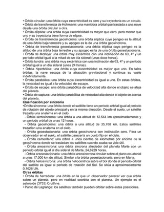• Órbita circular: una órbita cuya excentricidad es cero y su trayectoria es un círculo.
• Órbita de transferencia de Hohmann: una maniobra orbital que traslada a una nave
desde una órbita circular a otra.
• Órbita elíptica: una órbita cuya excentricidad es mayor que cero, pero menor que
uno y su trayectoria tiene forma de elipse.
• Órbita de transferencia geosíncrona: una órbita elíptica cuyo perigeo es la altitud
de una órbita baja terrestre y su apogeo es la de una órbita geosíncrona.
• Órbita de transferencia geoestacionaria: una órbita elíptica cuyo perigeo es la
altitud de una órbita baja terrestre y su apogeo es la de una órbita geoestacionaria.
• Órbita de Molniya: una órbita muy excéntrica con una inclinación de 63, 4º y un
período orbital igual a la mitad de un día sideral (unas doce horas).
• Órbita tundra: una órbita muy excéntrica con una inclinación de 63, 4º y un período
orbital igual a un día sideral (unas 24 horas).
• Órbita hiperbólica: una órbita cuya excentricidad es mayor que uno. En tales
órbitas, la nave escapa de la atracción gravitacional y continua su vuelo
indefinidamente.
• Órbita parabólica: una órbita cuya excentricidad es igual a uno. En estas órbitas,
la velocidad es igual a la velocidad de escape.
• Órbita de escape: una órbita parabólica de velocidad alta donde el objeto se aleja
del planeta.
• Órbita de captura: una órbita parabólica de velocidad alta donde el objeto se acerca
del planeta.
Clasificación por sincronía
•Órbita síncrona: una órbita donde el satélite tiene un periodo orbital igual al periodo
de rotación del objeto principal y en la misma dirección. Desde el suelo, un satélite
trazaría una analema en el cielo.
- Órbita semisíncrona: una órbita a una altitud de 12.544 km aproximadamente y
un periodo orbital de unas 12 horas.
- Órbita geosíncrona: una órbita a una altitud de 35.768 km. Estos satélites
trazarían una analema en el cielo.
- Órbita geoestacionaria: una órbita geosíncrona con inclinación cero. Para un
observador en el suelo, el satélite parecería un punto fijo en el cielo.
- Órbita cementerio: una órbita a unos cientos de kilómetros por encima de la
geosíncrona donde se trasladan los satélites cuando acaba su vida útil.
- Órbita areosíncrona: una órbita síncrona alrededor del planeta Marte con un
periodo orbital igual al día sideral de Marte, 24,6229 horas.
- Órbita areoestacionaria: una órbita areosíncrona circular sobre el plano ecuatorial
a unos 17.000 km de altitud. Similar a la órbita geoestacionaria, pero en Marte.
- Órbita heliosíncrona: una órbita heliocéntrica sobre el Sol donde el periodo orbital
del satélite es igual al periodo de rotación del Sol. Se sitúa a aproximadamente
0,1628 UA.
Otras órbitas
• Órbita de herradura: una órbita en la que un observador parecer ver que órbita
sobre un planeta, pero en realidad coorbita con el planeta. Un ejemplo es el
asteroide (3753) Cruithne.
• Punto de Lagrange: los satélites también pueden orbitar sobre estas posiciones.
 