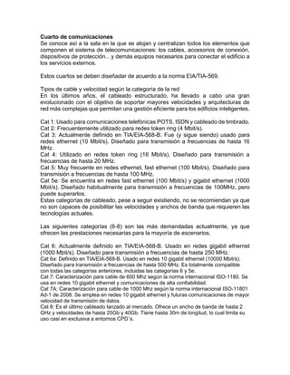 Cuarto de comunicaciones
Se conoce así a la sala en la que se alojan y centralizan todos los elementos que
componen el sistema de telecomunicaciones: los cables, accesorios de conexión,
dispositivos de protección…y demás equipos necesarios para conectar el edificio a
los servicios externos.
Estos cuartos se deben diseñadar de acuerdo a la norma EIA/TIA-569.
Tipos de cable y velocidad según la categoría de la red
En los últimos años, el cableado estructurado, ha llevado a cabo una gran
evolucionado con el objetivo de soportar mayores velocidades y arquitecturas de
red más complejas que permitan una gestión eficiente para los edificios inteligentes.
Cat 1: Usado para comunicaciones telefónicas POTS, ISDN y cableado de timbrado.
Cat 2: Frecuentemente utilizado para redes token ring (4 Mbit/s).
Cat 3: Actualmente definido en TIA/EIA-568-B. Fue (y sigue siendo) usado para
redes ethernet (10 Mbit/s). Diseñado para transmisión a frecuencias de hasta 16
MHz.
Cat 4: Utilizado en redes token ring (16 Mbit/s). Diseñado para transmisión a
frecuencias de hasta 20 MHz.
Cat 5: Muy frecuente en redes ethernet, fast ethernet (100 Mbit/s). Diseñado para
transmisión a frecuencias de hasta 100 MHz.
Cat 5e: Se encuentra en redes fast ethernet (100 Mbit/s) y gigabit ethernet (1000
Mbit/s). Diseñado habitualmente para transmisión a frecuencias de 100MHz, pero
puede superarlos.
Estas categorías de cableado, pese a seguir existiendo, no se recomiendan ya que
no son capaces de posibilitar las velocidades y anchos de banda que requieren las
tecnologías actuales.
Las siguientes categorías (6-8) son las más demandadas actualmente, ya que
ofrecen las prestaciones necesarias para la mayoría de escenarios.
Cat 6: Actualmente definido en TIA/EIA-568-B. Usado en redes gigabit ethernet
(1000 Mbit/s). Diseñado para transmisión a frecuencias de hasta 250 MHz.
Cat 6a: Definido en TIA/EIA-568-B. Usado en redes 10 gigabit ethernet (10000 Mbit/s).
Diseñado para transmisión a frecuencias de hasta 500 MHz. Es totalmente compatible
con todas las categorías anteriores, incluidas las categorías 6 y 5e.
Cat 7: Caracterización para cable de 600 Mhz según la norma internacional ISO-1180. Se
usa en redes 10 gigabit ethernet y comunicaciones de alta confiabilidad.
Cat 7A: Caracterización para cable de 1000 Mhz según la norma internacional ISO-11801
Ad-1 de 2008. Se emplea en redes 10 gigabit ethernet y futuras comunicaciones de mayor
velocidad de transmisión de datos.
Cat 8: Es el último cableado lanzado al mercado. Ofrece un ancho de banda de hasta 2
GHz y velocidades de hasta 25Gb y 40Gb. Tiene hasta 30m de longitud, lo cual limita su
uso casi en exclusiva a entornos CPD´s.
 
