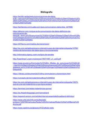 Bibliografia
https://techlib.net/techedu/comunicaciones-de-datos-
dc/#:~:text=por%20Tessy%20La%20comunicaci%C3%B3n%20de%20datos%20%
28DC%29%20se,un%20medio%20inal%C3%A1mbrico%2C%20como%20las%20
ondas%20de%20radio.
https://techlandia.com/cuales-son-tipos-comunicacion-datos-lista_447998/
https://elhorror.com.mx/que-es-la-comunicacion-de-datos-definicion-de-
comunicacion-de-
datos/#:~:text=La%20comunicaci%C3%B3n%20de%20datos%20es%20una%20fo
rma%20especial,trav%C3%A9s%20de%20un%20medio%20de%20comunicaci%C
3%B3n%20de%20datos.
https://247tecno.com/medios-de-transmision/
https://es.ccm.net/aplicaciones-e-internet/museo-de-internet/enciclopedia/10766-
medios-de-transmision-de-datos-tipos-y-funcionamiento
http://informatica.dgenp.unam.mx/tipos-de-senales
http://fcaenlinea1.unam.mx/anexos/1467/1467_u1_act3.pdf
https://www.ecured.cu/Conmutaci%C3%B3n_(Redes_de_comunicaci%C3%B3n)#:
~:text=En%20las%20redes%20de%20comunicaciones%2C%20forma%20de%20e
stablecer,se%C3%B1al%20desde%20el%20origen%20hasta%20el%20destino%2
0requerido.
https://1library.co/document/zk31x9my-conmutacion-y-transmision.html
https://concepto.de/red-inalambrica/#ixzz7x5XtSDzt
https://es.ccm.net/aplicaciones-e-internet/museo-de-internet/enciclopedia/10670-
que-es-una-red-inalambrica-y-que-tipos-existen/
https://termired.com/redes-inalambricas-que-es/
https://es.theastrologypage.com/narrowband
https://espanol.verizon.com/articles/internet-essentials/broadband-definition/
https://www.urbe.edu/info-consultas/web-
profesor/12697883/articulos/Redes%20Informaticas/Redes%20de%20Banda%20
Ancha.pdf
https://www.capterra.es/glossary/412/cellular-radio
 