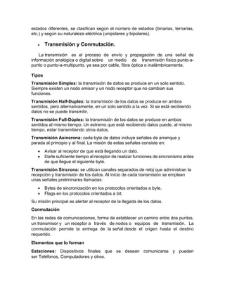 estados diferentes, se clasifican según el número de estados (binarias, ternarias,
etc.) y según su naturaleza eléctrica (unipolares y bipolares).
 Transmisión y Conmutación.
La transmisión es el proceso de envío y propagación de una señal de
información analógica o digital sobre un medio de transmisión físico punto-a-
punto o punto-a-multipunto, ya sea por cable, fibra óptica o inalámbricamente.
Tipos
Transmisión Simplex: la transmisión de datos se produce en un solo sentido.
Siempre existen un nodo emisor y un nodo receptor que no cambian sus
funciones.
Transmisión Half-Duplex: la transmisión de los datos se produce en ambos
sentidos, pero alternativamente, en un solo sentido a la vez. Si se está recibiendo
datos no se puede transmitir.
Transmisión Full-Dúplex: la transmisión de los datos se produce en ambos
sentidos al mismo tiempo. Un extremo que está recibiendo datos puede, al mismo
tiempo, estar transmitiendo otros datos.
Transmisión Asíncrona: cada byte de datos incluye señales de arranque y
parada al principio y al final. La misión de estas señales consiste en:
 Avisar al receptor de que está llegando un dato.
 Darle suficiente tiempo al receptor de realizar funciones de sincronismo antes
de que llegue el siguiente byte.
Transmisión Síncrona: se utilizan canales separados de reloj que administran la
recepción y transmisión de los datos. Al inicio de cada transmisión se emplean
unas señales preliminares llamadas:
 Bytes de sincronización en los protocolos orientados a byte.
 Flags en los protocolos orientados a bit.
Su misión principal es alertar al receptor de la llegada de los datos.
Conmutación
En las redes de comunicaciones, forma de establecer un camino entre dos puntos,
un transmisor y un receptor a través de nodos o equipos de transmisión. La
conmutación permite la entrega de la señal desde el origen hasta el destino
requerido.
Elementos que lo forman
Estaciones: Dispositivos finales que se desean comunicarse y pueden
ser Teléfonos, Computadores y otros.
 