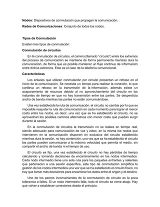 Nodos: Dispositivos de conmutación que propagan la comunicación.
Redes de Comunicaciones: Conjunto de todos los nodos.
Tipos de Conmutación
Existen tres tipos de conmutación:
Conmutación de circuitos
En la conmutación de circuitos, el camino (llamado “circuito”) entre los extremos
del proceso de comunicación se mantiene de forma permanente mientras dura la
comunicación, de forma que es posible mantener un flujo continuo de información
entre dichos extremos. Este es el caso de la telefonía convencional.
Características
Los enlaces que utilizan conmutación por circuito presentan un retraso en el
inicio de la comunicación. Se necesita un tiempo para realizar la conexión, lo que
conlleva un retraso en la transmisión de la información, además existe un
acaparamiento de recursos debido al no aprovechamiento del circuito en los
instantes de tiempo en que no hay transmisión entre las partes. Se desperdicia
ancho de banda mientras las partes no están comunicándose.
Una vez establecida la ruta de comunicación, el circuito no cambia por lo que es
imposible reajustar la ruta de comunicación en cada momento para lograr el menor
costo entre los nodos, es decir, una vez que se ha establecido el circuito, no se
aprovechan los posibles caminos alternativos con menor coste que puedan surgir
durante la sesión.
En la conmutación de circuitos la transmisión no se realiza en tiempo real,
siendo adecuado para comunicación de voz y video, en la misma los nodos que
intervienen en la comunicación disponen en exclusiva del circuito establecido
mientras dura la sesión, no hay contención, una vez que se ha establecido el circuito
las partes pueden comunicarse a la máxima velocidad que permita el medio, sin
compartir el ancho de banda ni el tiempo de uso.
El circuito es fijo, una vez establecido el circuito no hay pérdidas de tiempo
calculando y tomando decisiones de encaminamiento en los nodos intermedios.
Cada nodo intermedio tiene una sola ruta para los paquetes entrantes y salientes
que pertenecen a una sesión específica, este tipo de conmutación simplifica la
gestión de los nodos intermedios una vez que se ha establecido el circuito físico, no
hay que tomar más decisiones para encaminar los datos entre el origen y el destino.
Uno de los peores inconvenientes de la conmutación de circuito es la poca
tolerancia a fallos. Si un nodo intermedio falla, todo el circuito se viene abajo. Hay
que volver a establecer conexiones desde el principio.
 