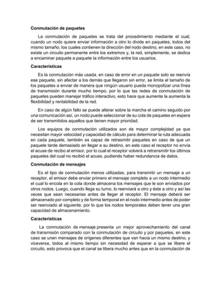 Conmutación de paquetes
La conmutación de paquetes se trata del procedimiento mediante el cual,
cuando un nodo quiere enviar información a otro lo divide en paquetes, todos del
mismo tamaño, los cuales contienen la dirección del nodo destino, en este caso, no
existe un circuito permanente entre los extremos y, la red, simplemente, se dedica
a encaminar paquete a paquete la información entre los usuarios.
Características
Es la conmutación más usada, en caso de error en un paquete solo se reenvía
ese paquete, sin afectar a los demás que llegaron sin error, se limita el tamaño de
los paquetes a enviar de manera que ningún usuario pueda monopolizar una línea
de transmisión durante mucho tiempo, por lo que las redes de conmutación de
paquetes pueden manejar tráfico interactivo, esto hace que aumente la aumenta la
flexibilidad y rentabilidad de la red.
En caso de algún fallo se puede alterar sobre la marcha el camino seguido por
una comunicación así, un nodo puede seleccionar de su cola de paquetes en espera
de ser transmitidos aquellos que tienen mayor prioridad.
Los equipos de conmutación utilizados son de mayor complejidad ya que
necesitan mayor velocidad y capacidad de cálculo para determinar la ruta adecuada
en cada paquete, también es capaz de retrasmitir paquetes en caso de que un
paquete tarde demasiado en llegar a su destino, en este caso el receptor no envía
el acuse de recibo al emisor, por lo cual el receptor volverá a retransmitir los últimos
paquetes del cual no recibió el acuse, pudiendo haber redundancia de datos.
Conmutación de mensajes
Es el tipo de conmutación menos utilizadas, para transmitir un mensaje a un
receptor, el emisor debe enviar primero el mensaje completo a un nodo intermedio
el cual lo encola en la cola donde almacena los mensajes que le son enviados por
otros nodos. Luego, cuando llega su turno, lo reenviará a otro y éste a otro y así las
veces que sean necesarias antes de llegar al receptor. El mensaje deberá ser
almacenado por completo y de forma temporal en el nodo intermedio antes de poder
ser reenviado al siguiente, por lo que los nodos temporales deben tener una gran
capacidad de almacenamiento.
Características
La conmutación de mensaje presenta un mejor aprovechamiento del canal
de transmisión comparado con la conmutación de circuito y por paquetes, en este
caso se unen mensajes de orígenes diferentes que van hacia un mismo destino, y
viceversa, todos al mismo tiempo sin necesidad de esperar a que se libere el
circuito, esto provoca que el canal se libera mucho antes que en la conmutación de
 