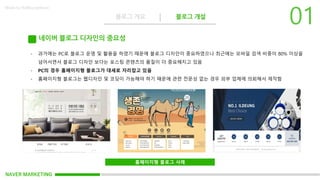 NAVER MARKETING
블로그 개요 블로그 개설
Made by KoMyungHwan
네이버 블로그 디자인의 중요성
- 과거에는 PC로 블로그 운영 및 활용을 하였기 때문에 블로그 디자인이 중요하였으나 최근에는 모바일 검색 비중이 80% 이상을
넘어서면서 블로그 디자인 보다는 포스팅 콘텐츠의 품질이 더 중요해지고 있음
- PC의 경우 홈페이지형 블로그가 대세로 자리잡고 있음
- 홈페이지형 블로그는 웹디자인 및 코딩이 가능해야 하기 때문에 관련 전문성 없는 경우 외부 업체에 의뢰해서 제작함
홈페이지형 블로그 사례
 