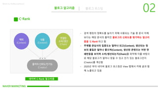 NAVER MARKETING
블로그 알고리즘 블로그 포스팅
Made by KoMyungHwan
네이버 C-Rank 알고리즘
C-Rank
- 검색 랭킹의 정확도를 높이기 위해 사용되는 기술 중 문서 자체
보다는 해당 문서의 출처인 블로그의 신뢰도를 평가하는 알고리
즘을 ‘C-Rank’라고 함
- 주제별 관심사의 집중도는 얼마나 되고(Context), 생산되는 정
보의 품질은 얼마나 좋으며(Content), 생산된 콘텐츠는 어떤 연
쇄반응을 보이며 소비/생산되는지(Chain)를 파악해 이를 바탕으
로 해당 블로그가 얼마나 믿을 수 있고 인기 있는 블로그인지
(Creator)를 계산함
- 2020년 부터 네이버 블로그 포스팅은 View 탭에서 카페 글과 함
께 노출되고 있음
 