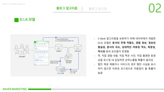 NAVER MARKETING
블로그 알고리즘 블로그 포스팅
Made by KoMyungHwan
D.I.A 모델
- C-Rank 알고리즘을 보완하기 위해 네이버에서 개발한
D.I.A 모델은 문서의 주제 적합도, 경험 정보, 정보의
충실성, 문서의 의도, 상대적인 어뷰징 척도, 독창성,
적시성 등의 요인들이 반영됨
- 즉, 직접 경험 내용, 직접 찍은 사진, 직접 촬영한 동영
상을 포스팅 내 삽입하면 상위노출될 확률이 올라감
- 협찬 제공 제품이나 서비스의 경우 협찬 사실을 표시
하지 않으면 어뷰징 포스팅으로 저품질이 될 확률이
높음
 