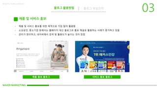NAVER MARKETING
블로그 활용방법 블로그 유입전략
Made by KoMyungHwan
제품 및 서비스 홍보
- 제품 및 서비스 홍보를 위한 목적으로 가장 많이 활용함
- 소상공인, 중소기업 등에서는 홈페이지 대신 블로그르 홍보 채널로 활용하는 사례가 증가하고 있음
- 관리가 편리하고, 네이버에서 검색 및 활용도가 높다는 것이 장점
제품 홍보 블로그 서비스 홍보 블로그
 