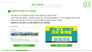 NAVER MARKETING
블로그 활용방법 블로그 유입전략
Made by KoMyungHwan
인플루언서 활동으로 수익창출
- 네이버에서는 과거 파워블로그 제도를 ‘네이버 인플루언서’로 제도를 변경함
- 20개의 전문주제로 활동하는 인플루언서의 협찬, 광고, 공동구매 등을 원활히 할 수 있는 수익창출을 지원하고 있음
- 특정 분야의 전문 블로거가 되는 경우 네이버 심사를 통해 인플루언서 활동이 가능함
- 인플루언서의 경우 블로그 포스팅에 인플루언서 마크가 붙어있음
인플루언서 표시 블로그 체험단 활동
 