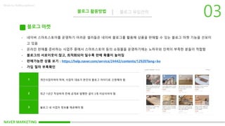 NAVER MARKETING
블로그 활용방법 블로그 유입전략
Made by KoMyungHwan
블로그 마켓
- 네이버 스마트스토어를 운영하기 어려운 셀러들은 네이버 블로그를 활용해 상품을 판매할 수 있는 블로그 마켓 기능을 선보이
고 있음
- 온라인 판매를 준비하는 사업주 중에서 스마트스토어 등의 쇼핑몰을 운영하기에는 노하우와 인력이 부족한 분들이 적합함
- 블로그의 서로이웃이 많고, 최적화되어 일수록 판매 확률이 높아짐
- 판매가능한 상품 보기 : https://help.naver.com/service/24442/contents/12920?lang=ko
- 가입 절차 부록확인
1 개인사업자여야 하며, 사업자 대표가 본인의 블로그 아이디로 신청해야 함
2 최근 1년간 작성하여 전체 공개로 발행한 글이 3개 이상이어야 함
3 블로그 내 사업자 정보를 제공해야 함
 