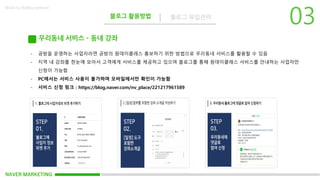 NAVER MARKETING
블로그 활용방법 블로그 유입전략
Made by KoMyungHwan
우리동네 서비스 – 동네 강좌
- 공방을 운영하는 사업자라면 공방의 원데이클레스 홍보하기 위한 방법으로 우리동네 서비스를 활용할 수 있음
- 지역 내 강좌를 한눈에 모아서 고객에게 서비스를 제공하고 있으며 블로그를 통해 원데이클래스 서비스를 안내하는 사업자만
신청이 가능함
- PC에서는 서비스 사용이 불가하며 모바일에서만 확인이 가능함
- 서비스 신청 링크 : https://blog.naver.com/nv_place/221217961589
 